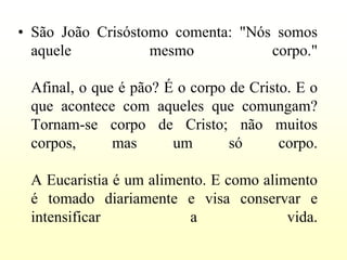 • São João Crisóstomo comenta: "Nós somos
  aquele           mesmo           corpo."

 Afinal, o que é pão? É o corpo de Cristo. E o
 que acontece com aqueles que comungam?
 Tornam-se corpo de Cristo; não muitos
 corpos,      mas      um       só      corpo.

 A Eucaristia é um alimento. E como alimento
 é tomado diariamente e visa conservar e
 intensificar            a              vida.
 