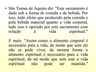• São Tomas de Aquino diz: "Este sacramento é
  dado sob a forma de comida e de bebida. Por
  isso, todo efeito que produzido pela comida e
  pela bebida material quanto a vida corporal,
  tudo isso é operado por este sacramento com
  relação         à       vida       espiritual."

  E mais: "Assim como o alimento corporal é
  necessário para a vida, de modo que sem ele
  não se pode viver, da mesma forma o
  alimento espiritual é necessário para a vida
  espiritual, de tal modo que sem este a vida
  espiritual    não    pode   ser    mantida."
 