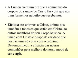 • A Lumen Gentium diz que a comunhão do
  corpo e do sangue de Cristo faz com que nos
  transformemos naquilo que recebemos.

• Efeitos: Ao unirmos a Cristo, unimo-nos
  também a todos os que estão em Cristo, ao
  outros membros do seu Corpo Místico. A
  união com Cristo é o laço de caridade que
  nos faz uma só coisa com o próximo.
  Devemos medir a eficácia das nossas
  comunhões pela melhora do nosso modo de
  ser e agir.
 