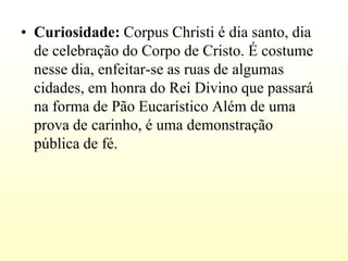 • Curiosidade: Corpus Christi é dia santo, dia
  de celebração do Corpo de Cristo. É costume
  nesse dia, enfeitar-se as ruas de algumas
  cidades, em honra do Rei Divino que passará
  na forma de Pão Eucarístico Além de uma
  prova de carinho, é uma demonstração
  pública de fé.
 