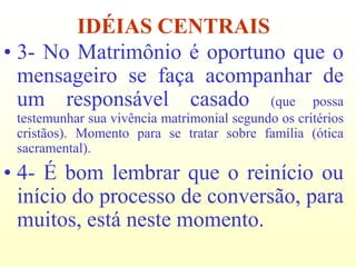 IDÉIAS CENTRAIS
• 3- No Matrimônio é oportuno que o
  mensageiro se faça acompanhar de
  um responsável casado (que possa
 testemunhar sua vivência matrimonial segundo os critérios
 cristãos). Momento para se tratar sobre família (ótica
 sacramental).
• 4- É bom lembrar que o reinício ou
  início do processo de conversão, para
  muitos, está neste momento.
 
