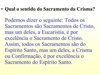 • Qual o sentido do Sacramento da Crisma?

 Podemos dizer o seguinte: Todos os
 Sacramentos são Sacramentos de Cristo,
 mas um deles, a Eucaristia, é por
 excelência o Sacramento de Cristo.
 Assim, todos os Sacramentos são do
 Espírito Santo, mas um deles, a Crisma
 ou Confirmação, é por excelência o
 Sacramento do Espírito Santo.
 