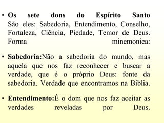 • Os     sete   dons    do    Espírito  Santo
  São eles: Sabedoria, Entendimento, Conselho,
  Fortaleza, Ciência, Piedade, Temor de Deus.
  Forma                            minemonica:

• Sabedoria:Não a sabedoria do mundo, mas
  aquela que nos faz reconhecer e buscar a
  verdade, que é o próprio Deus: fonte da
  sabedoria. Verdade que encontramos na Bíblia.

• Entendimento:É o dom que nos faz aceitar as
  verdades     reveladas     por       Deus.
 