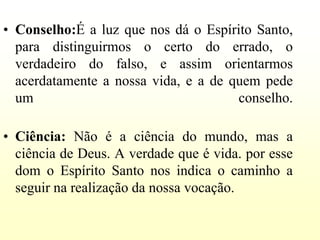 • Conselho:É a luz que nos dá o Espírito Santo,
  para distinguirmos o certo do errado, o
  verdadeiro do falso, e assim orientarmos
  acerdatamente a nossa vida, e a de quem pede
  um                                  conselho.

• Ciência: Não é a ciência do mundo, mas a
  ciência de Deus. A verdade que é vida. por esse
  dom o Espírito Santo nos indica o caminho a
  seguir na realização da nossa vocação.
 