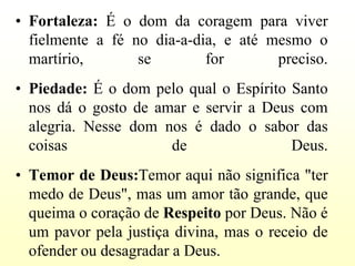 • Fortaleza: É o dom da coragem para viver
  fielmente a fé no dia-a-dia, e até mesmo o
  martírio,       se        for       preciso.
• Piedade: É o dom pelo qual o Espírito Santo
  nos dá o gosto de amar e servir a Deus com
  alegria. Nesse dom nos é dado o sabor das
  coisas              de                Deus.
• Temor de Deus:Temor aqui não significa "ter
  medo de Deus", mas um amor tão grande, que
  queima o coração de Respeito por Deus. Não é
  um pavor pela justiça divina, mas o receio de
  ofender ou desagradar a Deus.
 