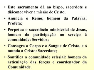 • Este sacramento dá ao bispo, sacerdote e
  diácono: viver a missão de Cristo;
• Anuncia o Reino; homem da Palavra:
  Profeta;
• Perpetua o sacerdócio ministerial de Jesus,
  homem da participação no serviço à
  comunidade: Servidor;
• Consagra o Corpo e o Sangue de Cristo, e o
  mundo a Cristo: Sacerdote;
• Santifica a comunidade eclesial: homem da
  articulação das forças e coordenador da
  Comunidade.
 