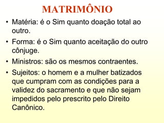 MATRIMÔNIO
• Matéria: é o Sim quanto doação total ao
  outro.
• Forma: é o Sim quanto aceitação do outro
  cônjuge.
• Ministros: são os mesmos contraentes.
• Sujeitos: o homem e a mulher batizados
  que cumpram com as condições para a
  validez do sacramento e que não sejam
  impedidos pelo prescrito pelo Direito
  Canônico.
 