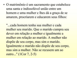 • O matrimônio é um sacramento que estabelece
  uma santa e indissolúvel união entre um
  homem e uma mulher e lhes dá a graça de se
  amarem, procriarem e educarem seus filhos:

 "...cada homem tenha sua mulher e cada
 mulher seu marido. Que o marido cumpra seu
 dever em relação a mulher e igualmente a
 mulher em relação ao marido. A mulher não
 dispõe de seu corpo, mas sim o marido.
 Igualmente o marido não dispõe de seu corpo,
 mas sim a mulher. Não se recusem um ao
 outro..." (1Cor 7, 2-5)
 