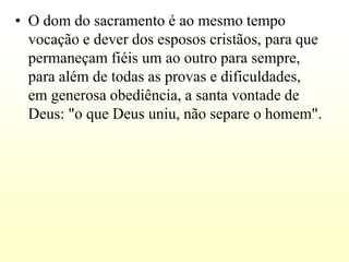 • O dom do sacramento é ao mesmo tempo
  vocação e dever dos esposos cristãos, para que
  permaneçam fiéis um ao outro para sempre,
  para além de todas as provas e dificuldades,
  em generosa obediência, a santa vontade de
  Deus: "o que Deus uniu, não separe o homem".
 