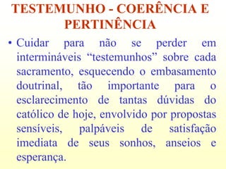 TESTEMUNHO - COERÊNCIA E
      PERTINÊNCIA
• Cuidar para não se perder em
  intermináveis “testemunhos” sobre cada
  sacramento, esquecendo o embasamento
  doutrinal, tão importante para o
  esclarecimento de tantas dúvidas do
  católico de hoje, envolvido por propostas
  sensíveis, palpáveis de satisfação
  imediata de seus sonhos, anseios e
  esperança.
 