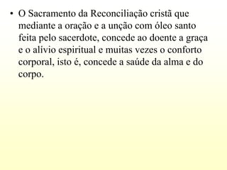 • O Sacramento da Reconciliação cristã que
  mediante a oração e a unção com óleo santo
  feita pelo sacerdote, concede ao doente a graça
  e o alívio espiritual e muitas vezes o conforto
  corporal, isto é, concede a saúde da alma e do
  corpo.
 