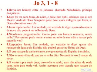 Jo 3, 1 - 8
•   1.Havia um homem entre os fariseus, chamado Nicodemos, príncipe
    dos judeus.
•   2.Este foi ter com Jesus, de noite, e disse-lhe: Rabi, sabemos que és um
    Mestre vindo de Deus. Ninguém pode fazer esses milagres que fazes, se
    Deus não estiver com ele.
•   3.Jesus replicou-lhe: Em verdade, em verdade te digo: quem não nascer
    de novo não poderá ver o Reino de Deus.
•   4.Nicodemos perguntou-lhe: Como pode um homem renascer, sendo
    velho? Porventura pode tornar a entrar no seio de sua mãe e nascer pela
    segunda vez?
•   5.Respondeu Jesus: Em verdade, em verdade te digo: quem não
    renascer da água e do Espírito não poderá entrar no Reino de Deus.
•   6.O que nasceu da carne é carne, e o que nasceu do Espírito é espírito.
•   7.Não te maravilhes de que eu te tenha dito: Necessário vos é nascer de
    novo.
•   8.O vento sopra onde quer; ouves-lhe o ruído, mas não sabes de onde
    vem, nem para onde vai. Assim acontece com aquele que nasceu do
    Espírito.                                                       voltar
 