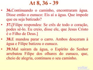 At 8, 36 - 39
• 36.Continuando o caminho, encontraram água.
  Disse então o eunuco: Eis aí a água. Que impede
  que eu seja batizado?
• 37.[Filipe respondeu: Se crês de todo o coração,
  podes sê-lo. Eu creio, disse ele, que Jesus Cristo
  é o Filho de Deus.]
• 38.E mandou parar o carro. Ambos desceram à
  água e Filipe batizou o eunuco.
• 39.Mal saíram da água, o Espírito do Senhor
  arrebatou Filipe dos olhares do eunuco, que,
  cheio de alegria, continuou o seu caminho.

                                             voltar
 