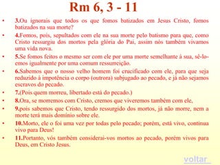 Rm 6, 3 - 11
•   3.Ou ignorais que todos os que fomos batizados em Jesus Cristo, fomos
    batizados na sua morte?
•   4.Fomos, pois, sepultados com ele na sua morte pelo batismo para que, como
    Cristo ressurgiu dos mortos pela glória do Pai, assim nós também vivamos
    uma vida nova.
•   5.Se fomos feitos o mesmo ser com ele por uma morte semelhante à sua, sê-lo-
    emos igualmente por uma comum ressurreição.
•   6.Sabemos que o nosso velho homem foi crucificado com ele, para que seja
    reduzido à impotência o corpo (outrora) subjugado ao pecado, e já não sejamos
    escravos do pecado.
•   7.(Pois quem morreu, libertado está do pecado.)
•   8.Ora, se morremos com Cristo, cremos que viveremos também com ele,
•   9.pois sabemos que Cristo, tendo ressurgido dos mortos, já não morre, nem a
    morte terá mais domínio sobre ele.
•   10.Morto, ele o foi uma vez por todas pelo pecado; porém, está vivo, continua
    vivo para Deus!
•   11.Portanto, vós também considerai-vos mortos ao pecado, porém vivos para
    Deus, em Cristo Jesus.

                                                                       voltar
 