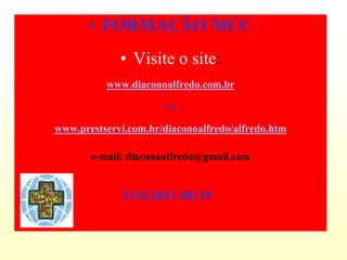 • FORMAÇÃO MCC
             • Visite o site:
          www.diaconoalfredo.com.br

                      ou

www.prestservi.com.br/diaconoalfredo/alfredo.htm

       e-mail: diaconoalfredo@gmail.com


             15/6/2011 08:39
 