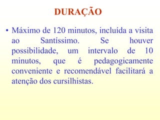 DURAÇÃO
• Máximo de 120 minutos, incluída a visita
  ao       Santíssimo.      Se    houver
  possibilidade, um intervalo de 10
  minutos, que é pedagogicamente
  conveniente e recomendável facilitará a
  atenção dos cursilhistas.
 