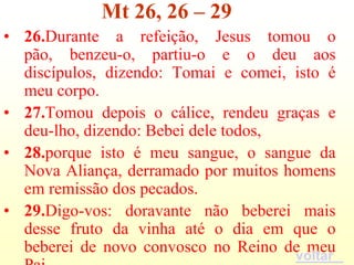 Mt 26, 26 – 29
• 26.Durante a refeição, Jesus tomou o
  pão, benzeu-o, partiu-o e o deu aos
  discípulos, dizendo: Tomai e comei, isto é
  meu corpo.
• 27.Tomou depois o cálice, rendeu graças e
  deu-lho, dizendo: Bebei dele todos,
• 28.porque isto é meu sangue, o sangue da
  Nova Aliança, derramado por muitos homens
  em remissão dos pecados.
• 29.Digo-vos: doravante não beberei mais
  desse fruto da vinha até o dia em que o
  beberei de novo convosco no Reino de meu
                                      voltar
 