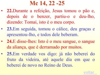 Mc 14, 22 -25
• 22.Durante a refeição, Jesus tomou o pão e,
  depois de o benzer, partiu-o e deu-lho,
  dizendo: Tomai, isto é o meu corpo.
• 23.Em seguida, tomou o cálice, deu graças e
  apresentou-lho, e todos dele beberam.
• 24.E disse-lhes: Isto é o meu sangue, o sangue
  da aliança, que é derramado por muitos.
• 25.Em verdade vos digo: já não beberei do
  fruto da videira, até aquele dia em que o
  beberei de novo no Reino de Deus.
                                          voltar
 