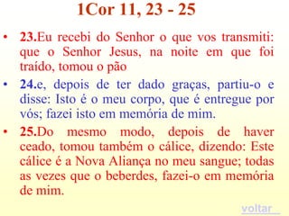 1Cor 11, 23 - 25
• 23.Eu recebi do Senhor o que vos transmiti:
  que o Senhor Jesus, na noite em que foi
  traído, tomou o pão
• 24.e, depois de ter dado graças, partiu-o e
  disse: Isto é o meu corpo, que é entregue por
  vós; fazei isto em memória de mim.
• 25.Do mesmo modo, depois de haver
  ceado, tomou também o cálice, dizendo: Este
  cálice é a Nova Aliança no meu sangue; todas
  as vezes que o beberdes, fazei-o em memória
  de mim.
                                         voltar
 