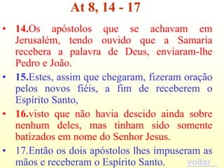 At 8, 14 - 17
• 14.Os apóstolos que se achavam em
  Jerusalém, tendo ouvido que a Samaria
  recebera a palavra de Deus, enviaram-lhe
  Pedro e João.
• 15.Estes, assim que chegaram, fizeram oração
  pelos novos fiéis, a fim de receberem o
  Espírito Santo,
• 16.visto que não havia descido ainda sobre
  nenhum deles, mas tinham sido somente
  batizados em nome do Senhor Jesus.
• 17.Então os dois apóstolos lhes impuseram as
  mãos e receberam o Espírito Santo.     voltar
 