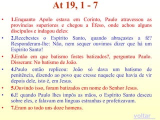 At 19, 1 - 7
•   1.Enquanto Apolo estava em Corinto, Paulo atravessou as
    províncias superiores e chegou a Éfeso, onde achou alguns
    discípulos e indagou deles:
•   2.Recebestes o Espírito Santo, quando abraçastes a fé?
    Responderam-lhe: Não, nem sequer ouvimos dizer que há um
    Espírito Santo!
•   3.Então em que batismo fostes batizados?, perguntou Paulo.
    Disseram: No batismo de João.
•   4.Paulo então replicou: João só dava um batismo de
    penitência, dizendo ao povo que cresse naquele que havia de vir
    depois dele, isto é, em Jesus.
•   5.Ouvindo isso, foram batizados em nome do Senhor Jesus.
•   6.E quando Paulo lhes impôs as mãos, o Espírito Santo desceu
    sobre eles, e falavam em línguas estranhas e profetizavam.
•   7.Eram ao todo uns doze homens.
                                                          voltar
 
