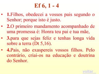 Ef 6, 1 - 4
• 1.Filhos, obedecei a vossos pais segundo o
  Senhor; porque isto é justo.
• 2.O primeiro mandamento acompanhado de
  uma promessa é: Honra teu pai e tua mãe,
• 3.para que sejas feliz e tenhas longa vida
  sobre a terra (Dt 5,16).
• 4.Pais, não exaspereis vossos filhos. Pelo
  contrário, criai-os na educação e doutrina
  do Senhor.

                                      voltar
 
