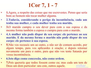 1Cor 7, 1 - 7
•   1.Agora, a respeito das coisas que me escrevestes. Penso que seria
    bom ao homem não tocar mulher alguma.
•   2.Todavia, considerando o perigo da incontinência, cada um
    tenha sua mulher, e cada mulher tenha seu marido.
•   3.O marido cumpra o seu dever para com a sua esposa e da
    mesma forma também a esposa o cumpra para com o marido.
•   4.A mulher não pode dispor de seu corpo: ele pertence ao seu
    marido. E da mesma forma o marido não pode dispor do seu
    corpo: ele pertence à sua esposa.
•   5.Não vos recuseis um ao outro, a não ser de comum acordo, por
    algum tempo, para vos aplicardes à oração; e depois retornai
    novamente um para o outro, para que não vos tente Satanás por
    vossa incontinência.
•   6.Isto digo como concessão, não como ordem.
•   7.Pois quereria que todos fossem como eu; mas cada um tem de
    Deus um dom particular: uns este, outros aquele.         voltar
 