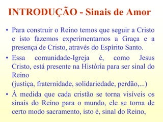INTRODUÇÃO - Sinais de Amor
• Para construir o Reino temos que seguir a Cristo
  e isto fazemos experimentamos a Graça e a
  presença de Cristo, através do Espírito Santo.
• Essa comunidade-Igreja é, como Jesus
  Cristo, está presente na História para ser sinal do
  Reino
  (justiça, fraternidade, solidariedade, perdão,...)
• À medida que cada cristão se torna visíveis os
  sinais do Reino para o mundo, ele se torna de
  certo modo sacramento, isto é, sinal do Reino,
 