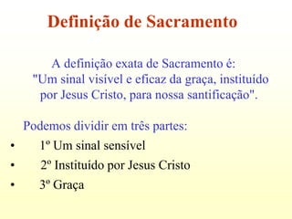 Definição de Sacramento

        A definição exata de Sacramento é:
     "Um sinal visível e eficaz da graça, instituído
      por Jesus Cristo, para nossa santificação".

    Podemos dividir em três partes:
•      1º Um sinal sensível
•      2º Instituído por Jesus Cristo
•      3º Graça
 