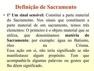 Definição de Sacramento
• 1º Um sinal sensível: Constitui a parte material
  do Sacramento. Nos sinais que constituem a
  parte material de um sacramento, temos três
  elementos: O primeiro é o objeto material que se
  utiliza, que denominamos matéria do
  Sacramento; por exemplo: água no Batismo,
  óleo                  na                Crisma.
  Essa ação em si, não teria significado se não
  manifestasse algum propósito. Tem que
  acompanhá-la algumas palavras ou gestos que
  lhe dêem significado.
 