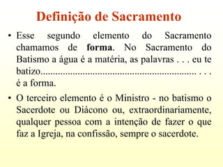 Definição de Sacramento
• Esse segundo elemento do Sacramento
  chamamos de forma. No Sacramento do
  Batismo a água é a matéria, as palavras . . . eu te
  batizo............................................................... . . .
  é a forma.
• O terceiro elemento é o Ministro - no batismo o
  Sacerdote ou Diácono ou, extraordinariamente,
  qualquer pessoa com a intenção de fazer o que
  faz a Igreja, na confissão, sempre o sacerdote.
 