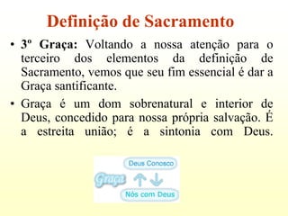Definição de Sacramento
• 3º Graça: Voltando a nossa atenção para o
  terceiro dos elementos da definição de
  Sacramento, vemos que seu fim essencial é dar a
  Graça santificante.
• Graça é um dom sobrenatural e interior de
  Deus, concedido para nossa própria salvação. É
  a estreita união; é a sintonia com Deus.
 