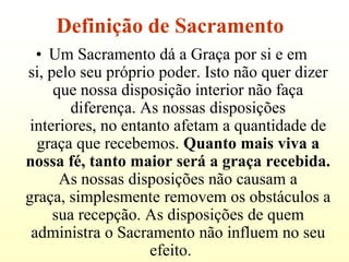 Definição de Sacramento
  • Um Sacramento dá a Graça por si e em
si, pelo seu próprio poder. Isto não quer dizer
     que nossa disposição interior não faça
        diferença. As nossas disposições
 interiores, no entanto afetam a quantidade de
  graça que recebemos. Quanto mais viva a
nossa fé, tanto maior será a graça recebida.
      As nossas disposições não causam a
graça, simplesmente removem os obstáculos a
     sua recepção. As disposições de quem
 administra o Sacramento não influem no seu
                    efeito.
 