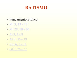 BATISMO

•   Fundamento Bíblico:
•   Mt 3, 13 - 17
•   Mt 28, 19 - 20
•   Jo 3, 1 - 8
•   At 8, 36 - 39
•   Rm 6, 3 - 11
•   Gl 3, 26 - 27
 
