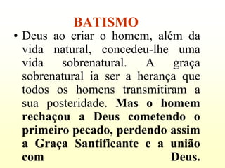 BATISMO
• Deus ao criar o homem, além da
  vida natural, concedeu-lhe uma
  vida sobrenatural. A graça
  sobrenatural ia ser a herança que
  todos os homens transmitiram a
  sua posteridade. Mas o homem
  rechaçou a Deus cometendo o
  primeiro pecado, perdendo assim
  a Graça Santificante e a união
  com                         Deus.
 