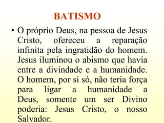 BATISMO
• O próprio Deus, na pessoa de Jesus
  Cristo, ofereceu a reparação
  infinita pela ingratidão do homem.
  Jesus iluminou o abismo que havia
  entre a divindade e a humanidade.
  O homem, por si só, não teria força
  para ligar a humanidade a
  Deus, somente um ser Divino
  poderia: Jesus Cristo, o nosso
  Salvador.
 