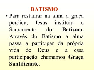 BATISMO
• Para restaurar na alma a graça
  perdida, Jesus instituiu o
  Sacramento      do   Batismo.
  Através do Batismo a alma
  passa a participar da própria
  vida de Deus e a essa
  participação chamamos Graça
  Santificante.
 