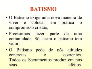 BATISMO
• O Batismo exige uma nova maneira de
  viver e colocar em prática o
  compromisso cristão;
• Precisamos fazer parte de uma
  comunidade. Só assim o batismo tem
  valor;
• O Batismo pede de nós atitudes
  concretas        e        coerentes.
  Todos os Sacramentos produz em nós
  seus                        efeitos.
 