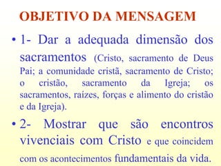 OBJETIVO DA MENSAGEM
• 1- Dar a adequada dimensão dos
  sacramentos (Cristo, sacramento de Deus
 Pai; a comunidade cristã, sacramento de Cristo;
 o cristão, sacramento da Igreja; os
 sacramentos, raízes, forças e alimento do cristão
 e da Igreja).
• 2- Mostrar que são encontros
  vivenciais com Cristo e que coincidem
 com os acontecimentos fundamentais da vida.
 