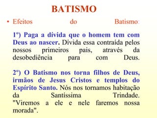 BATISMO
• Efeitos            do             Batismo:
  1º) Paga a dívida que o homem tem com
  Deus ao nascer. Dívida essa contraída pelos
  nossos   primeiros    pais,   através    da
  desobediência     para      com       Deus.

  2º) O Batismo nos torna filhos de Deus,
  irmãos de Jesus Cristos e templos do
  Espírito Santo. Nós nos tornamos habitação
  da          Santíssima           Trindade.
  "Viremos a ele e nele faremos nossa
  morada".
 