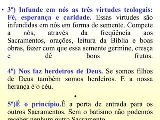 • 3º) Infunde em nós as três virtudes teologais:
  Fé, esperança e caridade. Essas virtudes são
  infundidas em nós em forma de semente. Compete
  a    nós,      através   da     freqüência    aos
  Sacramentos, orações, leitura da Bíblia e boas
  obras, fazer com que essa semente germine, cresça
  e             dê           bons            frutos.

  4º) Nos faz herdeiros de Deus. Se somos filhos
  de Deus também somos herdeiros. E a nossa
  herança é o céu.
                        •
  5º)É o princípio.É a porta de entrada para os
  outros Sacramentos. Sem o batismo não podemos
 
