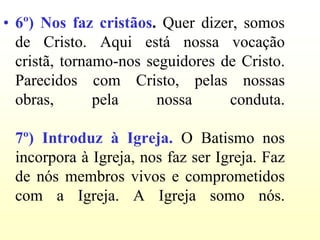 • 6º) Nos faz cristãos. Quer dizer, somos
  de Cristo. Aqui está nossa vocação
  cristã, tornamo-nos seguidores de Cristo.
  Parecidos com Cristo, pelas nossas
  obras,       pela     nossa     conduta.

 7º) Introduz à Igreja. O Batismo nos
 incorpora à Igreja, nos faz ser Igreja. Faz
 de nós membros vivos e comprometidos
 com a Igreja. A Igreja somo nós.
 