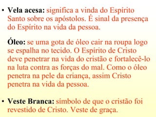 • Vela acesa: significa a vinda do Espírito
  Santo sobre os apóstolos. É sinal da presença
  do Espírito na vida da pessoa.
 Óleo: se uma gota de óleo cair na roupa logo
 se espalha no tecido. O Espírito de Cristo
 deve penetrar na vida do cristão e fortalecê-lo
 na luta contra as forças do mal. Como o óleo
 penetra na pele da criança, assim Cristo
 penetra na vida da pessoa.

• Veste Branca: símbolo de que o cristão foi
  revestido de Cristo. Veste de graça.
 