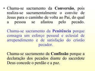 • Chama-se sacramento da Conversão, pois
  realiza-se sacramentalmente o convite de
  Jesus para o caminho de volta ao Pai, do qual
  a pessoa se afastou pelo pecado.

  Chama-se sacramento da Penitência porque
  consagra um esforço pessoal e eclesial de
  arrependimento e de satisfação do cristão
                  pecador.

  Chama-se sacramento da Confissão porque a
  declaração dos pecados diante do sacerdote
  Deus concede o perdão e a paz.
 