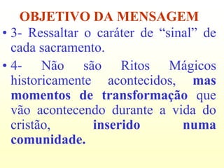 OBJETIVO DA MENSAGEM
• 3- Ressaltar o caráter de “sinal” de
  cada sacramento.
• 4- Não são Ritos Mágicos
  historicamente acontecidos, mas
  momentos de transformação que
  vão acontecendo durante a vida do
  cristão,      inserido        numa
  comunidade.
 