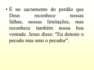 • É no sacramento do perdão que
  Deus        reconhece       nossas
  falhas, nossas limitações, mas
  reconhece também nossa boa
  vontade. Jesus disse: "Eu detesto o
  pecado mas amo o pecador".
 