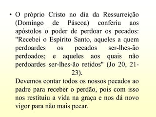 • O próprio Cristo no dia da Ressurreição
  (Domingo de Páscoa) conferiu aos
  apóstolos o poder de perdoar os pecados:
  "Recebei o Espírito Santo, aqueles a quem
  perdoardes      os    pecados    ser-lhes-ão
  perdoados; e aqueles aos quais não
  perdoardes ser-lhes-ão retidos" (Jo 20, 21-
                       23).
  Devemos contar todos os nossos pecados ao
  padre para receber o perdão, pois com isso
  nos restituiu a vida na graça e nos dá novo
  vigor para não mais pecar.
 