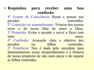 • Requisitos     para receber         uma      boa
                    confissão
 1º Exame de Consciência: Rezar e pensar nos
 pecados                                 cometidos.
 2º Contrição ou arrpendimento: Tristeza dos nossos
 erros e de nossa falta de amor a Deus.
 3º Propósito: Evitar o pecado e servir a Deus com
 mais                                         amor.
 4º Confissão: Acusação clara e objetiva dos
 pecados         ou        falhas         cometidas.
 5º Penitência: Nos é dada pelo sarcedote para
 demonstrarmos nosso arrependimento e a firmeza
 de nosso propósito de não mais pecar e de reparar
 as falhas cometidas.
 