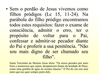 • Sem o perdão de Jesus vivemos como
  filhos pródigos (Lc 15, 11-24). Na
  parábola do filho pródigo encontramos
  todos estes requisitos: fazer o exame de
  consciência, admitir o erro, ter o
  propósito de voltar para o Pai,
  confessar e admitir-se pecador diante
  do Pai e proferir a sua penitência. "Não
  sou mais digno de ser chamado seu
                   filho".
 Santa Terezinha do Menino Jesus dizia: "Os nosso pecados por mais
 feios e numerosos que sejam, desaparecem diante da bondade de Deus,
 como uma gotinha de água no oceano imenso." O Pai do céu nos ama
 tanto que nos quer sempre perto dele.
 