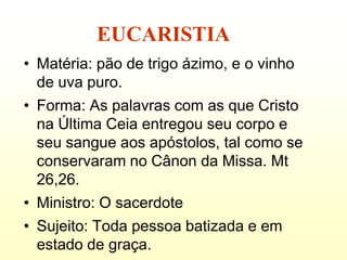 EUCARISTIA
• Matéria: pão de trigo ázimo, e o vinho
  de uva puro.
• Forma: As palavras com as que Cristo
  na Última Ceia entregou seu corpo e
  seu sangue aos apóstolos, tal como se
  conservaram no Cânon da Missa. Mt
  26,26.
• Ministro: O sacerdote
• Sujeito: Toda pessoa batizada e em
  estado de graça.
 